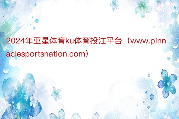 2024年亚星体育ku体育投注平台（www.pinnaclesportsnation.com）