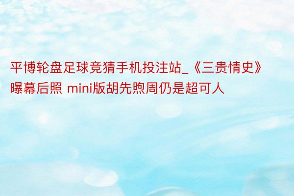 平博轮盘足球竞猜手机投注站_《三贵情史》曝幕后照 mini版胡先煦周仍是超可人