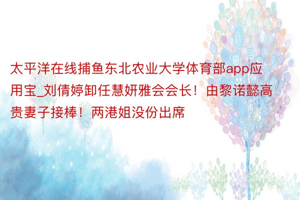 太平洋在线捕鱼东北农业大学体育部app应用宝_刘倩婷卸任慧妍雅会会长！由黎诺懿高贵妻子接棒！两港姐没份出席