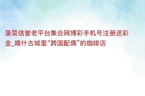 菠菜信誉老平台集合网博彩手机号注册送彩金_喀什古城里“跨国配偶”的咖啡店