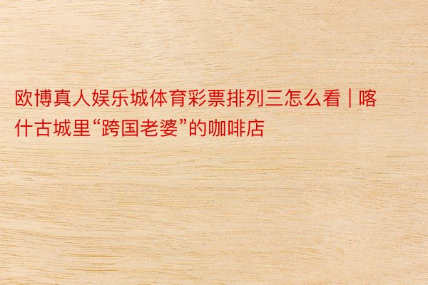 欧博真人娱乐城体育彩票排列三怎么看 | 喀什古城里“跨国老婆”的咖啡店