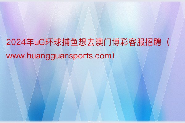 2024年uG环球捕鱼想去澳门博彩客服招聘（www.huangguansports.com）