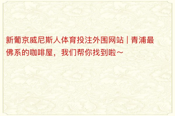新葡京威尼斯人体育投注外围网站 | 青浦最佛系的咖啡屋，我们帮你找到啦～