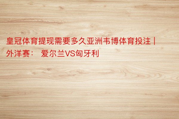皇冠体育提现需要多久亚洲韦博体育投注 | 外洋赛： 爱尔兰VS匈牙利