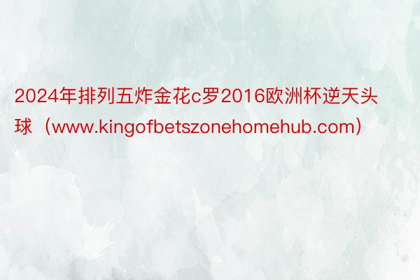 2024年排列五炸金花c罗2016欧洲杯逆天头球（www.kingofbetszonehomehub.com）