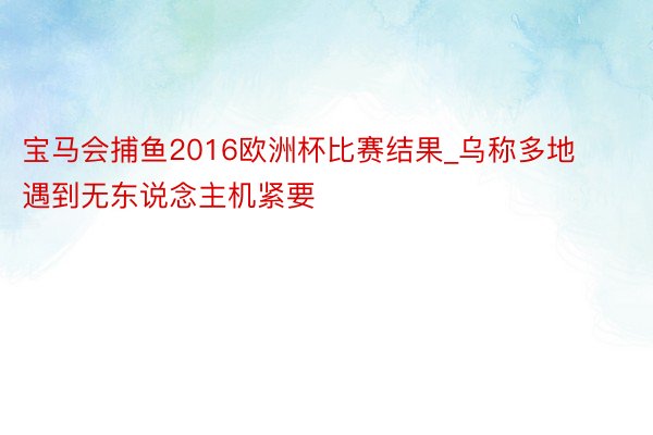 宝马会捕鱼2016欧洲杯比赛结果_乌称多地遇到无东说念主机紧要