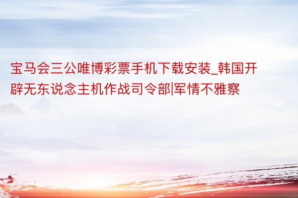 宝马会三公唯博彩票手机下载安装_韩国开辟无东说念主机作战司令部|军情不雅察