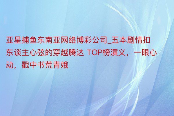 亚星捕鱼东南亚网络博彩公司_五本剧情扣东谈主心弦的穿越腾达 TOP榜演义，一眼心动，戳中书荒青娥