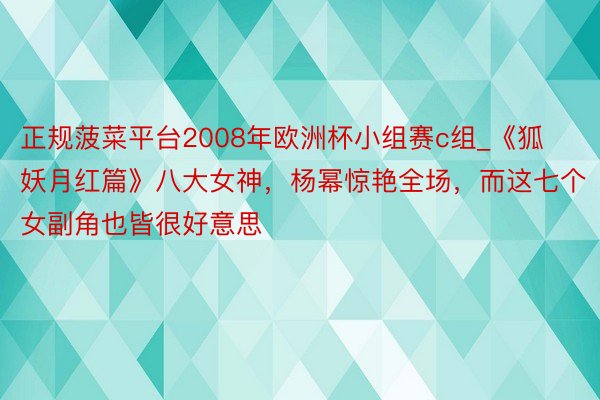 正规菠菜平台2008年欧洲杯小组赛c组_《狐妖月红篇》八大女神，杨幂惊艳全场，而这七个女副角也皆很好意思