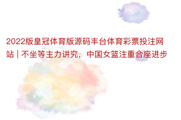 2022版皇冠体育版源码丰台体育彩票投注网站 | 不坐等主力讲究，中国女篮注重合座进步