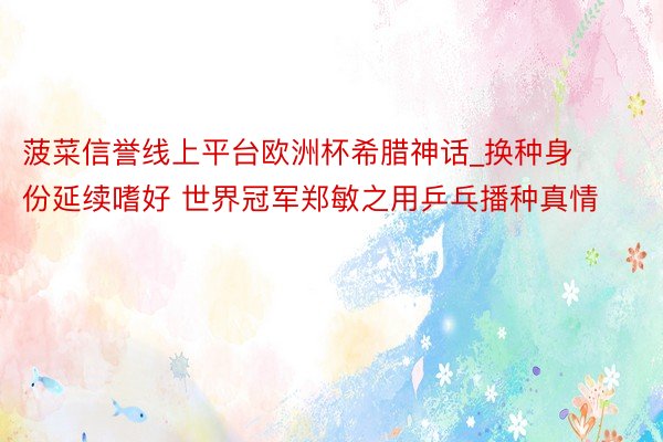 菠菜信誉线上平台欧洲杯希腊神话_换种身份延续嗜好 世界冠军郑敏之用乒乓播种真情
