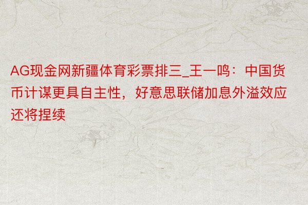 AG现金网新疆体育彩票排三_王一鸣：中国货币计谋更具自主性，好意思联储加息外溢效应还将捏续