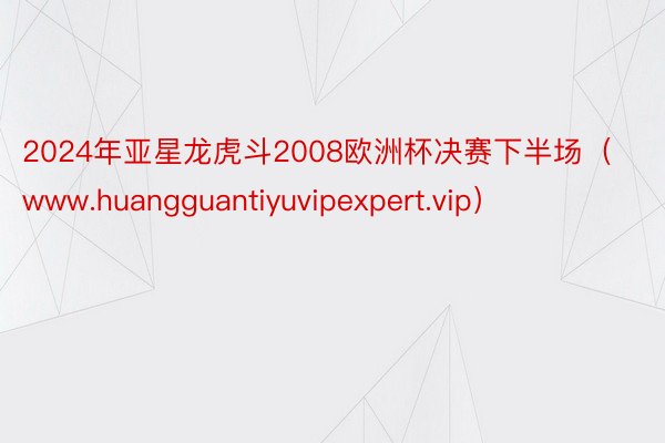 2024年亚星龙虎斗2008欧洲杯决赛下半场（www.huangguantiyuvipexpert.vip）