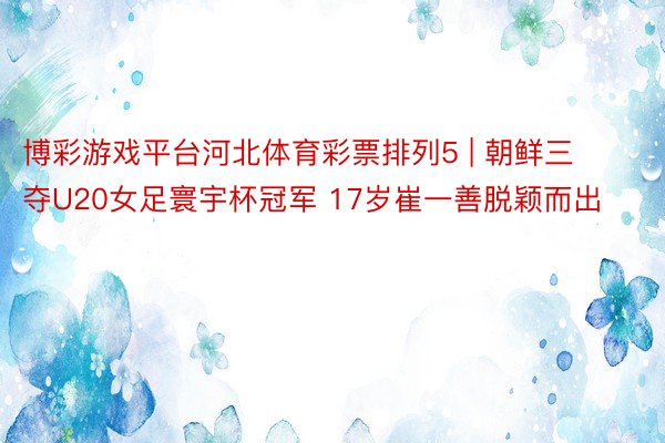博彩游戏平台河北体育彩票排列5 | 朝鲜三夺U20女足寰宇杯冠军 17岁崔一善脱颖而出