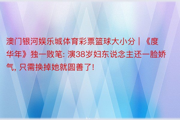 澳门银河娱乐城体育彩票篮球大小分 | 《度华年》独一败笔: 演38岁妇东说念主还一脸娇气, 只需换掉她就圆善了!