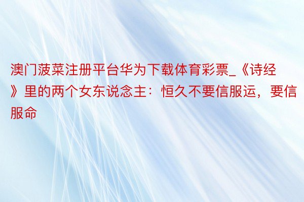 澳门菠菜注册平台华为下载体育彩票_《诗经》里的两个女东说念主：恒久不要信服运，要信服命