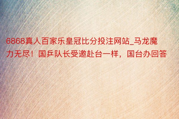6868真人百家乐皇冠比分投注网站_马龙魔力无尽！国乒队长受邀赴台一样，国台办回答