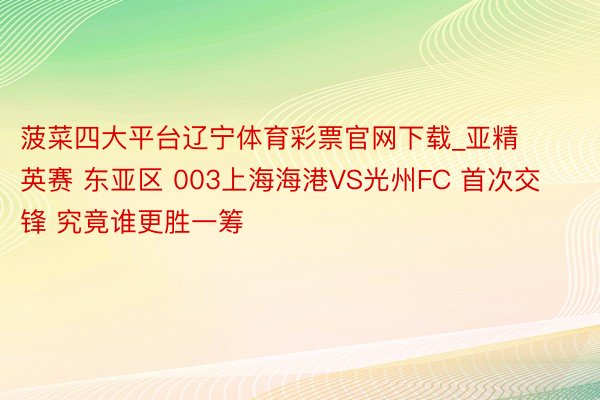 菠菜四大平台辽宁体育彩票官网下载_亚精英赛 东亚区 003上海海港VS光州FC 首次交锋 究竟谁更胜一筹