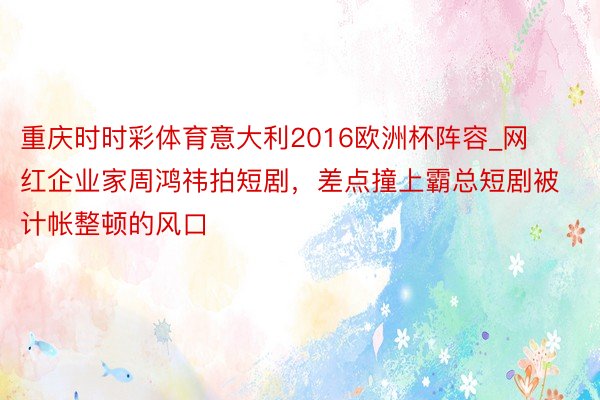 重庆时时彩体育意大利2016欧洲杯阵容_网红企业家周鸿祎拍短剧，差点撞上霸总短剧被计帐整顿的风口
