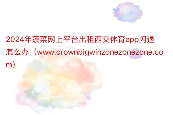 2024年菠菜网上平台出租西交体育app闪退怎么办（www.crownbigwinzonezonezone.com）
