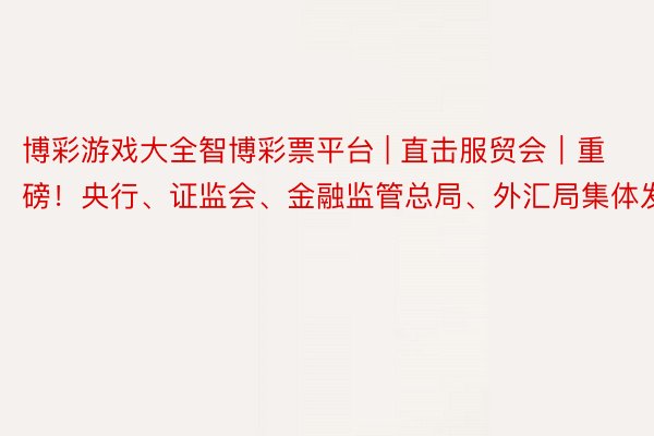 博彩游戏大全智博彩票平台 | 直击服贸会｜重磅！央行、证监会、金融监管总局、外汇局集体发声