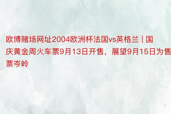 欧博赌场网址2004欧洲杯法国vs英格兰 | 国庆黄金周火车票9月13日开售，展望9月15日为售票岑岭