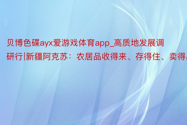贝博色碟ayx爱游戏体育app_高质地发展调研行∣新疆阿克苏：农居品收得来、存得住、卖得出