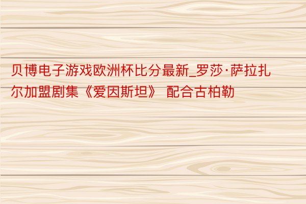 贝博电子游戏欧洲杯比分最新_罗莎·萨拉扎尔加盟剧集《爱因斯坦