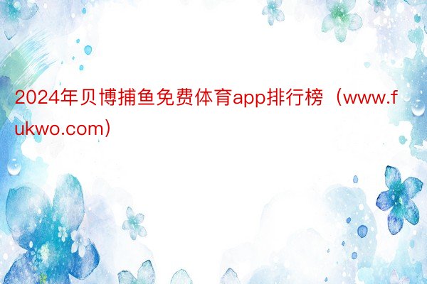 2024年贝博捕鱼免费体育app排行榜（www.fukwo.